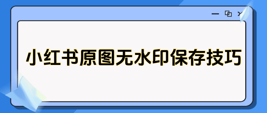 小红书怎么保存原图无水印?三大实用无水印保存方法详解